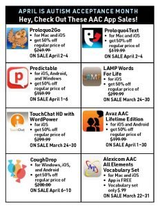April is Autism Acceptance Month Hey, Check Out These AAC App Sales! • Proloquo2Go: for Mac and iOS get 50% off regular price of $249.99 ON SALE April 2–4 • Proloquo4Text: for Mac and iOS get 50% off regular price of $119.99 ON SALE April 2–4 • Predictable: for iOS, Android, and Windows.get 50% off regular price of $159.99 ON SALE April 1–6 • LAMP Words For Life: for iOS. get 50% off regular price of $299.99 ON SALE March 24–30 • TouchChat HD with WordPower: for iOS. get 50% off regular price of $299.99 ON SALE March 24–30 • Avaz AAC Lifetime Edition: for iOS and Android. get 50% off regular price of $199.99 ON SALE April 1–30 • CoughDrop: for Windows, iOS, and Android. get 50% off regular price of $200.00 ON SALE April 6–10 • Alexicom AAC All Elements Vocabulary Set: for Mac and iOS. App is FREE Vocabulary set only $.99 ON SALE March 22–31